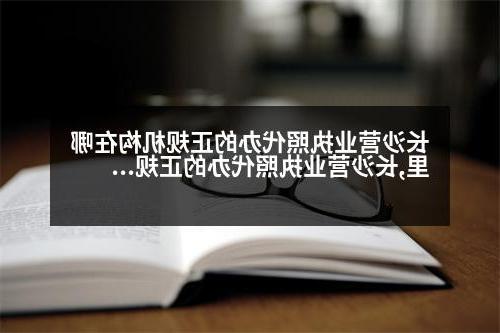 长沙营业执照代办的正规机构在哪里,长沙营业执照代办的正规机构